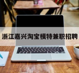 河源浙江嘉兴淘宝模特兼职雇用(浙江嘉兴淘宝模特兼职雇用信息)