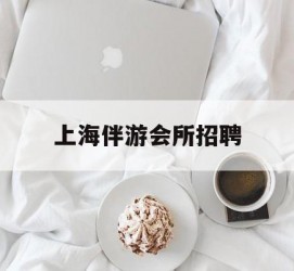 河源上海伴游会所雇用(上海伴游雇用月入20)
