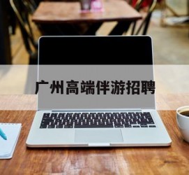 河源广州高端伴游雇用(广州私家助理伴游雇用)
