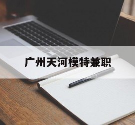 河源广州天河模特兼职(广州天河区雇用模特)