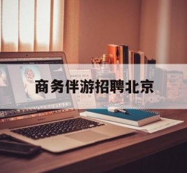 河源商务伴游雇用北京(北京旅游公司雇用伴游)